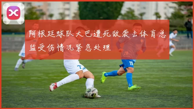 阿根廷球队大巴遭死敌袭击体育总监受伤情况紧急处理