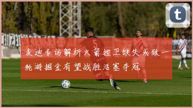 麦迪专访解析火箭控卫缺失或致一轮游掘金有望战胜活塞夺冠