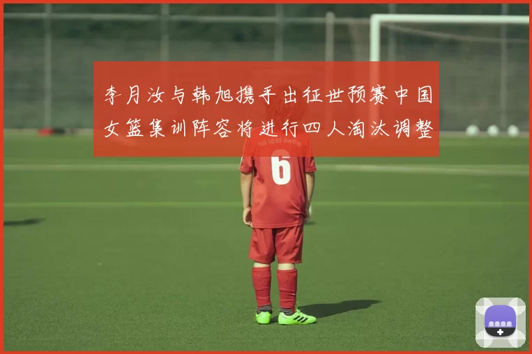 李月汝与韩旭携手出征世预赛中国女篮集训阵容将进行四人淘汰调整