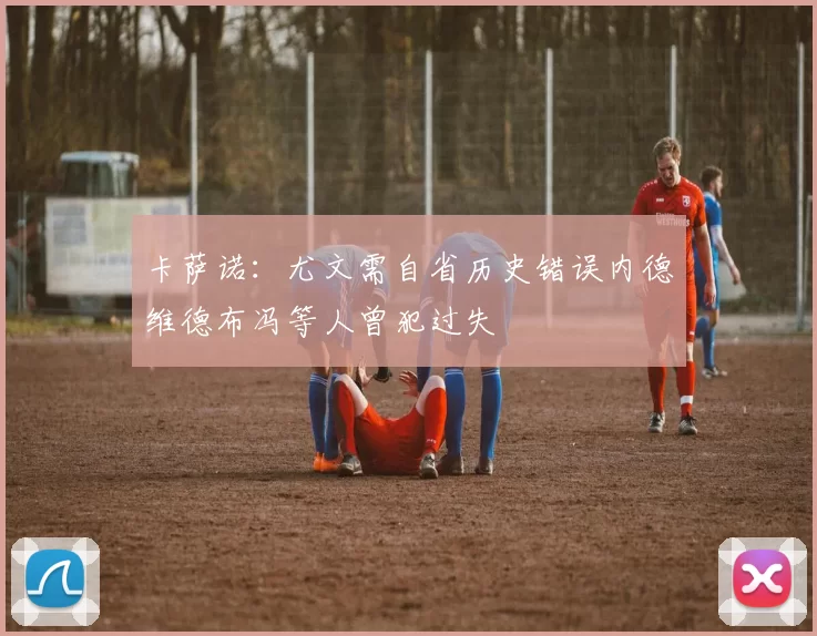 卡萨诺：尤文需自省历史错误内德维德布冯等人曾犯过失