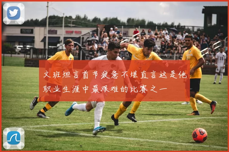 文班坦言首节疲惫不堪直言这是他职业生涯中最艰难的比赛之一