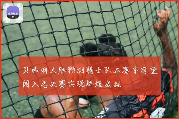 贝弗利大胆预测骑士队本赛季有望闯入总决赛实现辉煌成就