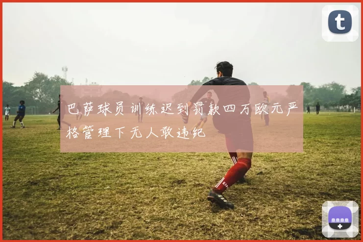 巴萨球员训练迟到罚款四万欧元严格管理下无人敢违纪