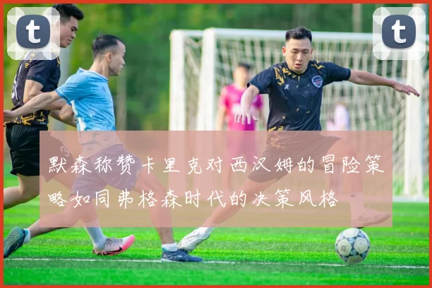 默森称赞卡里克对西汉姆的冒险策略如同弗格森时代的决策风格