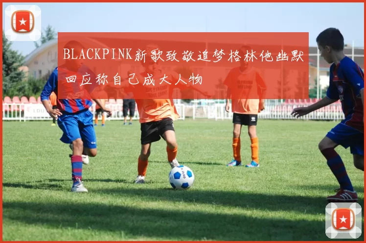 BLACKPINK新歌致敬追梦格林他幽默回应称自己成大人物