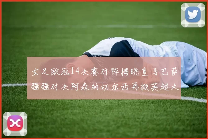 女足欧冠14决赛对阵揭晓皇马巴萨强强对决阿森纳切尔西再掀英超大战