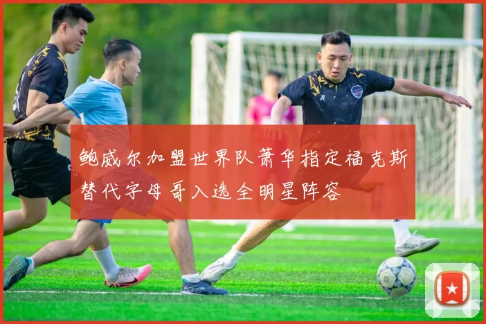 鲍威尔加盟世界队萧华指定福克斯替代字母哥入选全明星阵容