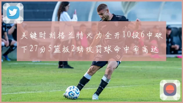 关键时刻格兰特火力全开10投6中砍下27分5篮板2助攻罚球命中率高达857