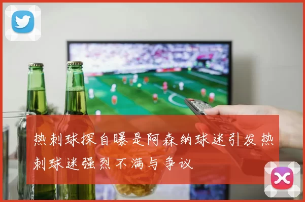 热刺球探自曝是阿森纳球迷引发热刺球迷强烈不满与争议