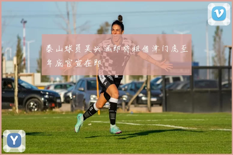 泰山球员吴兴涵即将租借津门虎至年底官宣在即