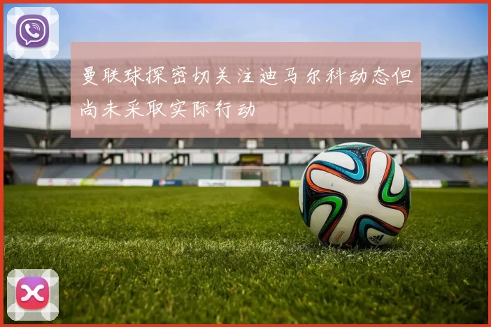 曼联球探密切关注迪马尔科动态但尚未采取实际行动