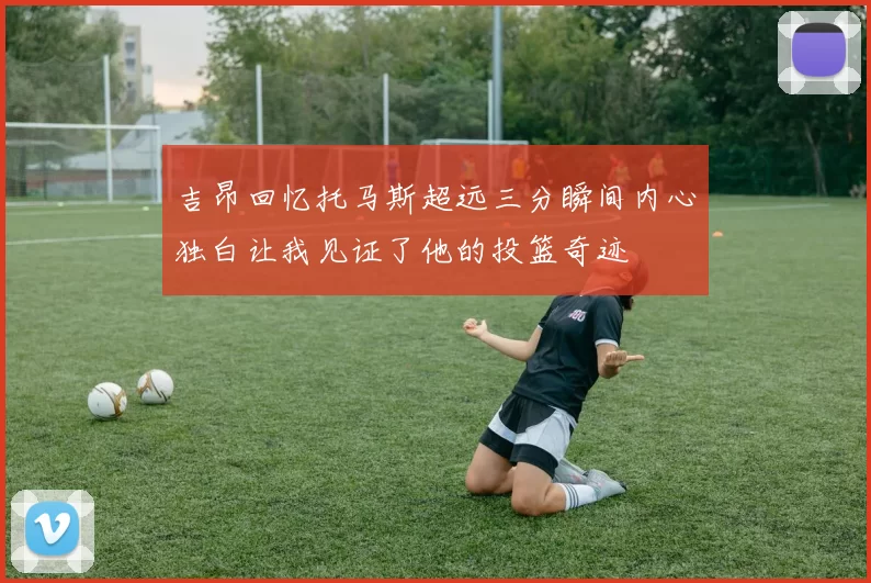 吉昂回忆托马斯超远三分瞬间内心独白让我见证了他的投篮奇迹