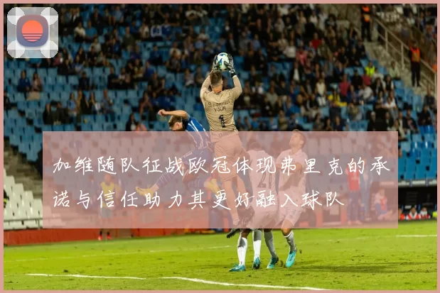 加维随队征战欧冠体现弗里克的承诺与信任助力其更好融入球队