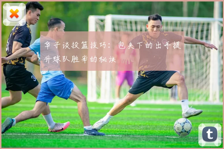 华子谈投篮技巧：包夹下的出手提升球队胜率的秘诀