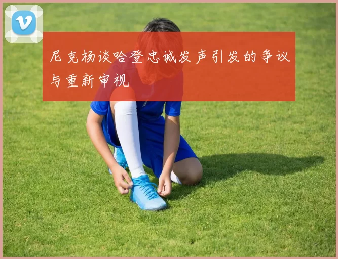 尼克杨谈哈登忠诚发声引发的争议与重新审视
