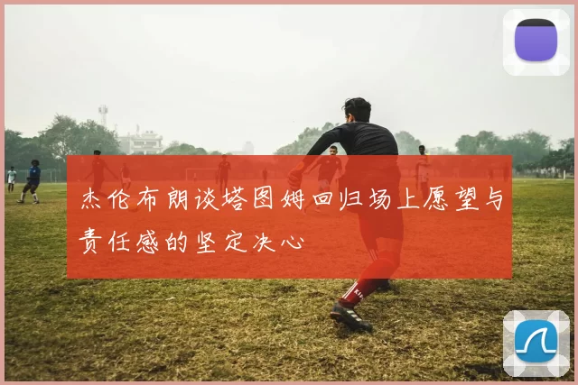 杰伦布朗谈塔图姆回归场上愿望与责任感的坚定决心