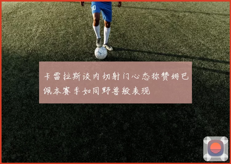 卡雷拉斯谈内切射门心态称赞姆巴佩本赛季如同野兽般表现