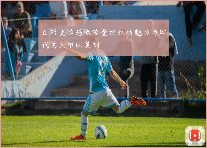 白巧克力感慨哈登的独特魅力与时代意义难以复制