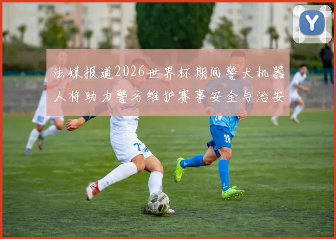 法媒报道2026世界杯期间警犬机器人将助力警方维护赛事安全与治安