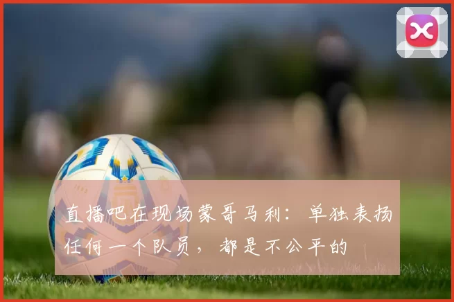 直播吧在现场蒙哥马利：单独表扬任何一个队员，都是不公平的