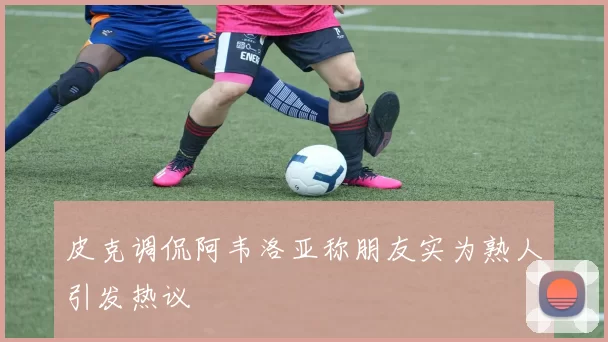 皮克调侃阿韦洛亚称朋友实为熟人引发热议