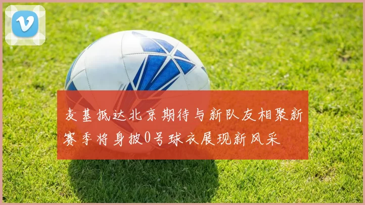 麦基抵达北京期待与新队友相聚新赛季将身披0号球衣展现新风采