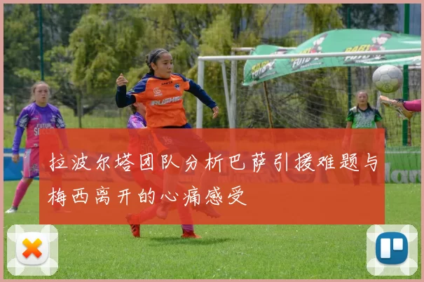 拉波尔塔团队分析巴萨引援难题与梅西离开的心痛感受