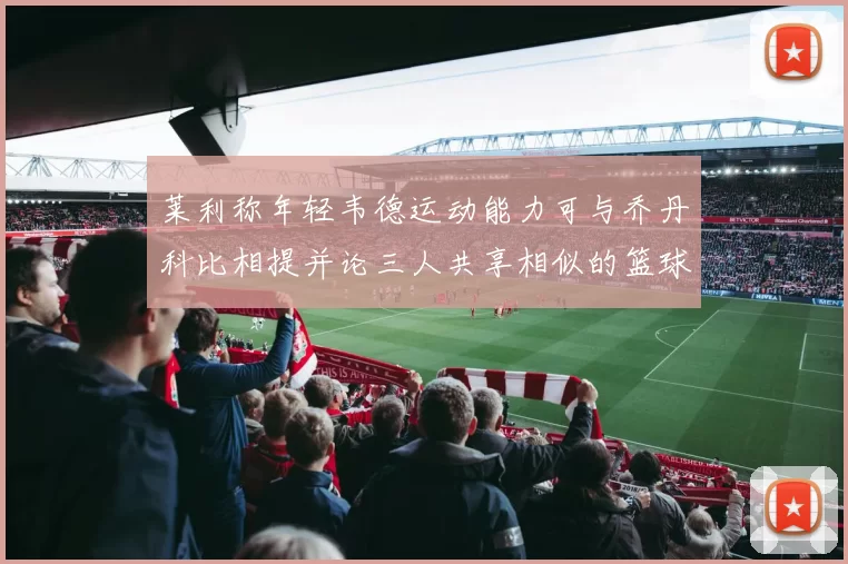 莱利称年轻韦德运动能力可与乔丹科比相提并论三人共享相似的篮球DNA