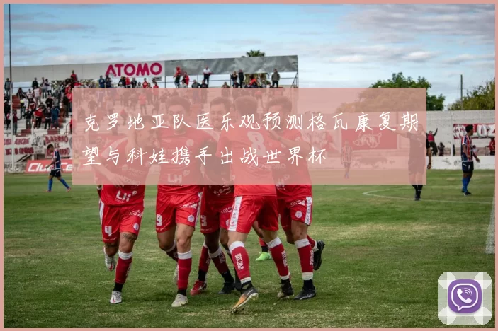 克罗地亚队医乐观预测格瓦康复期望与科娃携手出战世界杯